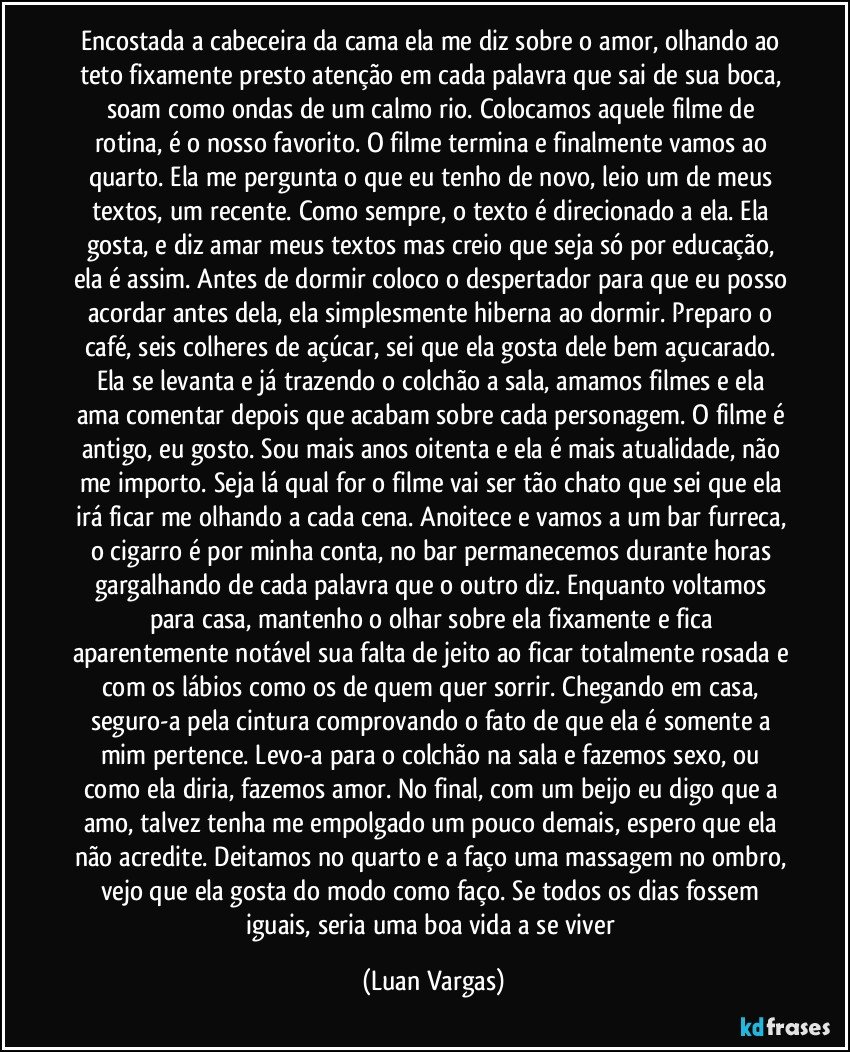 Encostada a cabeceira da cama ela me diz sobre o amor, olhando ao teto fixamente presto atenção em cada palavra que sai de sua boca, soam como ondas de um calmo rio. Colocamos aquele filme de rotina, é o nosso favorito. O filme termina e finalmente vamos ao quarto. Ela me pergunta o que eu tenho de novo, leio um de meus textos, um recente. Como sempre, o texto é direcionado a ela. Ela gosta, e diz amar meus textos mas creio que seja só por educação, ela é assim. Antes de dormir coloco o despertador para que eu posso acordar antes dela, ela simplesmente hiberna ao dormir. Preparo o café, seis colheres de açúcar, sei que ela gosta dele bem açucarado. Ela se levanta e já trazendo o colchão a sala, amamos filmes e ela ama comentar depois que acabam sobre cada personagem. O filme é antigo, eu gosto. Sou mais anos oitenta e ela é mais atualidade, não me importo. Seja lá qual for o filme vai ser tão chato que sei que ela irá ficar me olhando a cada cena. Anoitece e vamos a um bar furreca, o cigarro é por minha conta, no bar permanecemos durante horas gargalhando de cada palavra que o outro diz. Enquanto voltamos para casa, mantenho o olhar sobre ela fixamente e fica aparentemente notável sua falta de jeito ao ficar totalmente rosada e com os lábios como os de quem quer sorrir. Chegando em casa, seguro-a pela cintura comprovando o fato de que ela é somente a mim pertence. Levo-a para o colchão na sala e fazemos sexo, ou como ela diria, fazemos amor. No final, com um beijo eu digo que a amo, talvez tenha me empolgado um pouco demais, espero que ela não acredite. Deitamos no quarto e a faço uma massagem no ombro, vejo que ela gosta do modo como faço. Se todos os dias fossem iguais, seria uma boa vida a se viver (Luan Vargas)