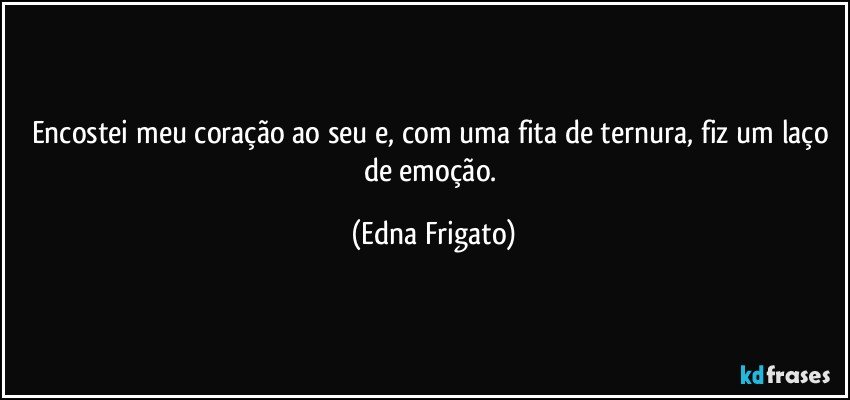 Encostei meu coração ao seu e, com uma fita de ternura, fiz um laço de emoção. (Edna Frigato)