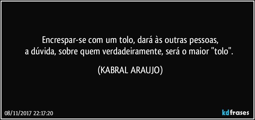 Encrespar-se com um tolo, dará às outras pessoas,
a dúvida, sobre quem verdadeiramente, será o maior "tolo". (KABRAL ARAUJO)