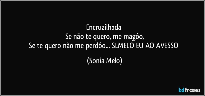 Encruzilhada 
Se não  te quero, me magôo,
Se te quero  não  me perdôo... SLMELO  EU AO AVESSO (Sonia Melo)