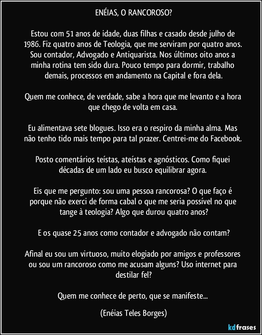 ENÉIAS, O RANCOROSO?

Estou com 51 anos de idade, duas filhas e casado desde julho de 1986. Fiz quatro anos de Teologia, que me serviram por quatro anos. Sou contador, Advogado e Antiquarista. Nos últimos oito anos a minha rotina tem sido dura. Pouco tempo para dormir, trabalho demais, processos em andamento na Capital e fora dela.

Quem me conhece, de verdade, sabe a hora que me levanto e a hora que chego de volta em casa. 

Eu alimentava sete blogues. Isso era o respiro da minha alma. Mas não tenho tido mais tempo para tal prazer. Centrei-me do Facebook. 

Posto comentários teístas, ateístas e agnósticos. Como fiquei décadas de um lado eu busco equilibrar agora. 

Eis que me pergunto: sou uma pessoa rancorosa? O que faço é porque não exerci de forma cabal o que me seria possível no que tange à teologia? Algo que durou quatro anos?

E os quase 25 anos como contador e advogado não contam?

Afinal eu sou um virtuoso, muito elogiado por amigos e professores ou sou um rancoroso como me acusam alguns? Uso internet para destilar fel?

Quem me conhece de perto, que se manifeste... (Enéias Teles Borges)