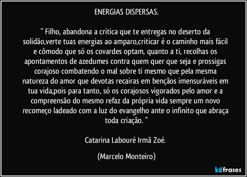 ENERGIAS DISPERSAS.

" Filho, abandona a crítica que te entregas no deserto da solidão,verte tuas energias ao amparo,criticar é o caminho mais fácil e cômodo que só os covardes optam, quanto a ti, recolhas os apontamentos de azedumes contra quem quer que seja e prossigas corajoso combatendo o mal sobre ti mesmo que pela mesma natureza do amor que devotas recairas em bençãos imensuráveis em tua vida,pois para tanto, só os corajosos vigorados pelo amor e a compreensão do mesmo refaz da própria vida sempre um novo recomeço ladeado com a luz do evangelho ante o infinito que abraça toda criação. "

Catarina Labouré / Irmã Zoé. (Marcelo Monteiro)