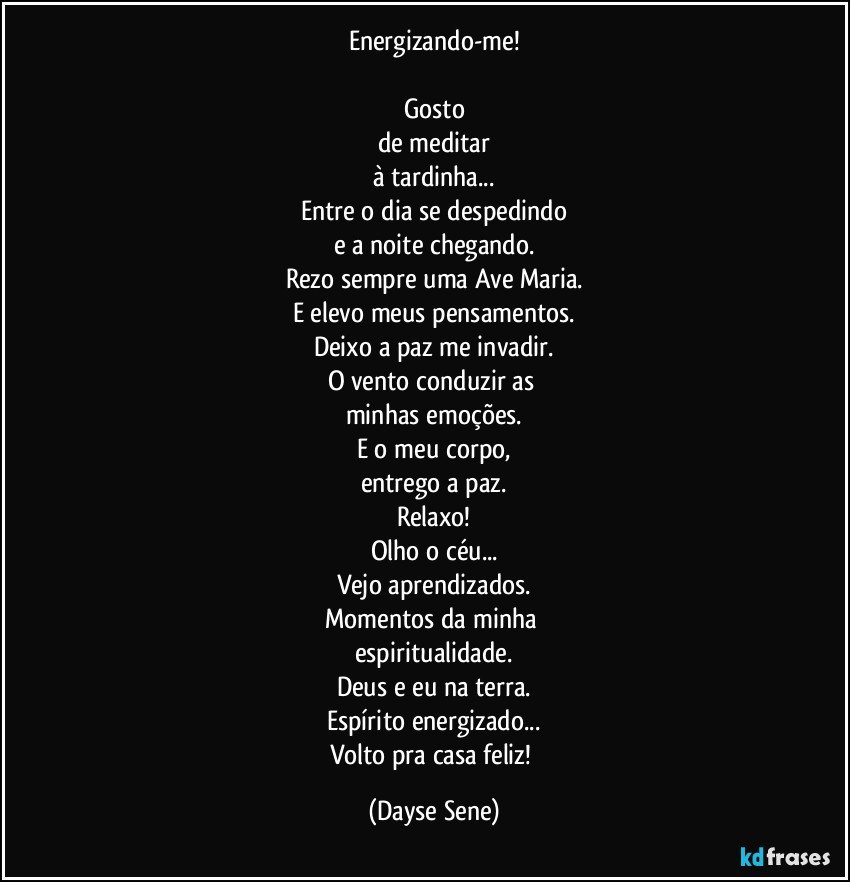 Energizando-me!

Gosto
de meditar
à tardinha...
Entre o dia se despedindo
e a noite chegando.
Rezo sempre uma Ave Maria.
E elevo meus pensamentos.
Deixo a paz me invadir.
O vento conduzir as 
minhas emoções.
E o meu corpo,
entrego a paz.
Relaxo!
Olho o céu...
Vejo aprendizados.
Momentos da minha 
espiritualidade.
Deus e eu na terra.
Espírito energizado...
Volto pra casa feliz! (Dayse Sene)