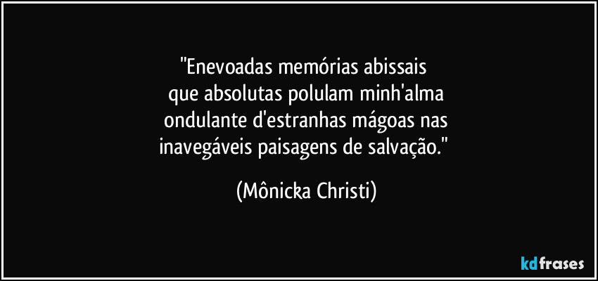 "Enevoadas memórias abissais 
que absolutas polulam minh'alma
 ondulante d'estranhas mágoas nas 
inavegáveis paisagens de salvação." (Mônicka Christi)