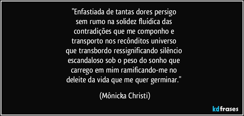 "Enfastiada de tantas dores persigo 
sem rumo na solidez fluídica das 
contradições que me componho e 
transporto nos recônditos universo 
que transbordo ressignificando silêncio 
escandaloso sob o peso do sonho que 
carrego em mim ramificando-me no 
deleite da vida que me quer germinar." (Mônicka Christi)