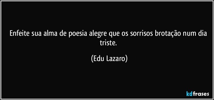 Enfeite sua alma de poesia alegre que os sorrisos brotação num dia triste. (Edu Lazaro)