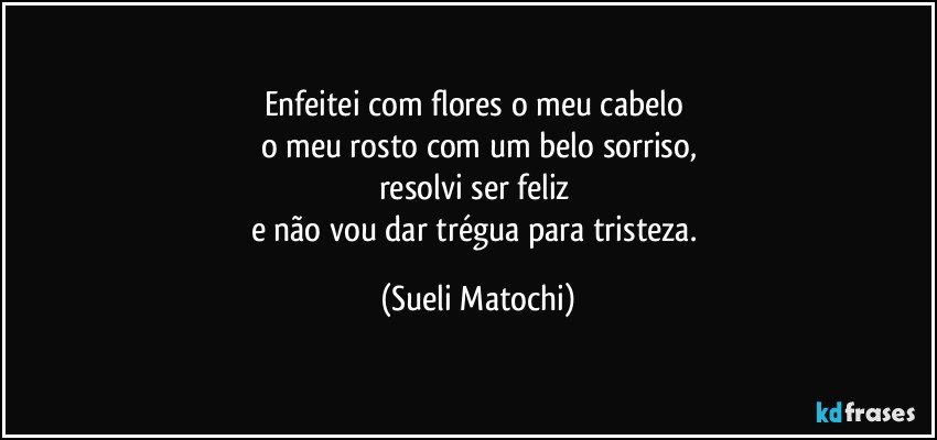 Enfeitei com flores o meu cabelo 
o meu rosto com um belo sorriso,
resolvi ser feliz 
e não vou dar trégua para tristeza. (Sueli Matochi)