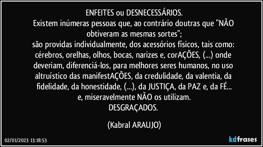 ENFEITES ou DESNECESSÁRIOS.
Existem inúmeras pessoas que, ao contrário doutras que "NÃO obtiveram as mesmas sortes";
são providas individualmente, dos acessórios físicos, tais como: cérebros, orelhas, olhos, bocas, narizes e, corAÇÕES, (...) onde deveriam, diferenciá-los, para melhores seres humanos, no uso altruístico das manifestAÇÕES, da credulidade, da valentia, da fidelidade, da honestidade, (...), da JUSTIÇA, da PAZ e, da FÉ...
e, miseravelmente NÃO os utilizam.
DESGRAÇADOS. (KABRAL ARAUJO)