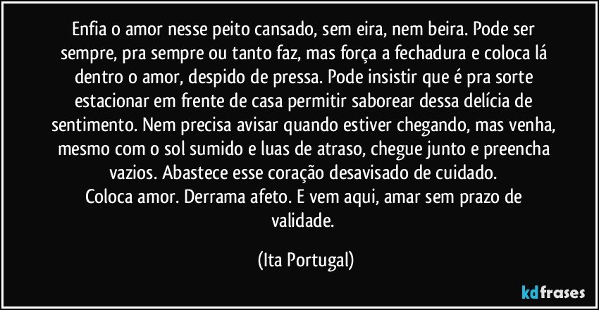 Enfia o amor nesse peito cansado, sem eira, nem beira. Pode ser sempre, pra sempre ou tanto faz, mas força a fechadura e coloca lá dentro o amor, despido de pressa. Pode insistir que é pra sorte estacionar em frente de casa permitir saborear dessa delícia de sentimento. Nem precisa avisar quando estiver chegando, mas venha, mesmo com o sol sumido e luas de atraso, chegue junto e preencha vazios. Abastece esse coração desavisado de cuidado. 
Coloca amor. Derrama afeto. E vem aqui, amar sem prazo de validade. (Ita Portugal)