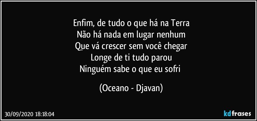 Enfim, de tudo o que há na Terra
Não há nada em lugar nenhum
Que vá crescer sem você chegar
Longe de ti tudo parou
Ninguém sabe o que eu sofri (Oceano - Djavan)