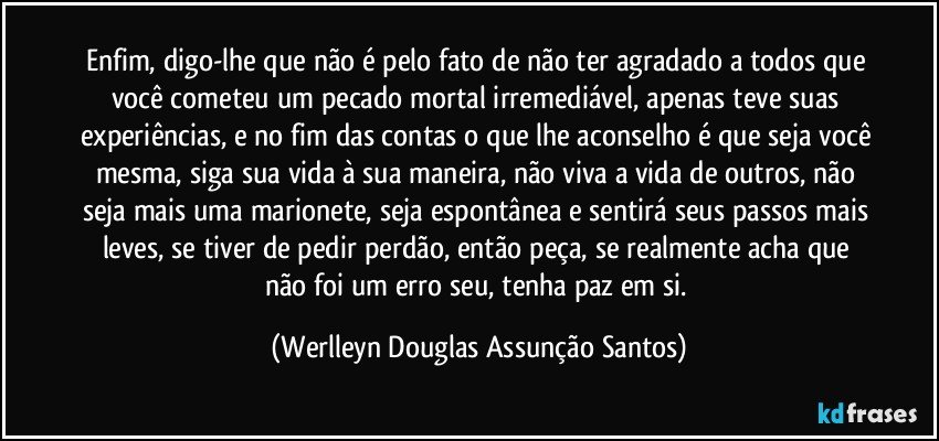 Enfim, digo-lhe que não é pelo fato de não ter agradado a todos que você cometeu um pecado mortal irremediável, apenas teve suas experiências, e no fim das contas o que lhe aconselho é que seja você mesma, siga sua vida à sua maneira, não viva a vida de outros, não seja mais uma marionete, seja espontânea e sentirá seus passos mais leves, se tiver de pedir perdão, então peça, se realmente acha que não foi um erro seu, tenha paz em si. (Werlleyn Douglas Assunção Santos)