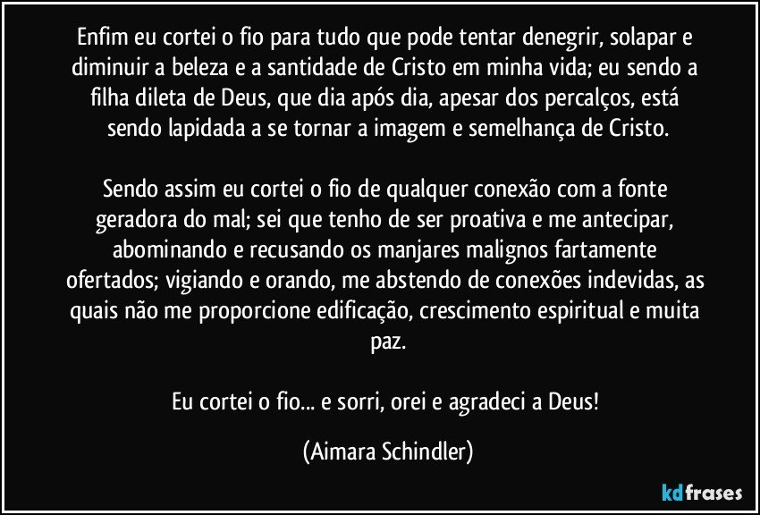 Enfim eu cortei o fio para tudo que pode tentar denegrir, solapar e diminuir a beleza e a santidade de Cristo em minha vida; eu sendo a filha dileta de Deus, que dia após dia, apesar dos percalços, está sendo lapidada a se tornar a imagem e semelhança de Cristo.

Sendo assim eu cortei o fio de qualquer conexão com a fonte geradora do mal;  sei que tenho de ser proativa e me antecipar, abominando e recusando os manjares malignos fartamente ofertados; vigiando e orando, me abstendo de conexões indevidas, as quais não me proporcione edificação, crescimento espiritual e muita paz.

Eu cortei o fio... e sorri, orei e agradeci a Deus! (Aimara Schindler)