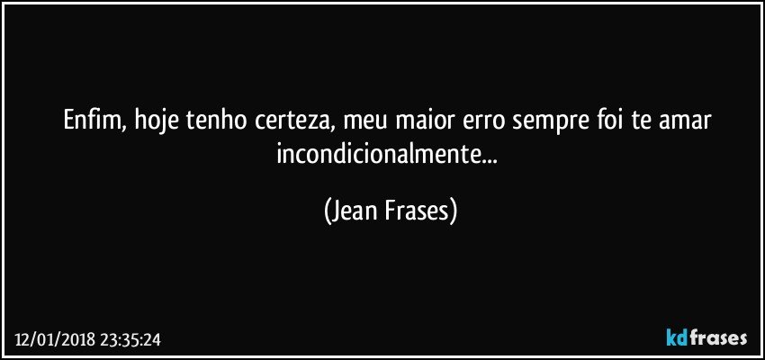 Enfim, hoje tenho certeza, meu maior erro sempre foi te amar incondicionalmente... (Jean Frases)