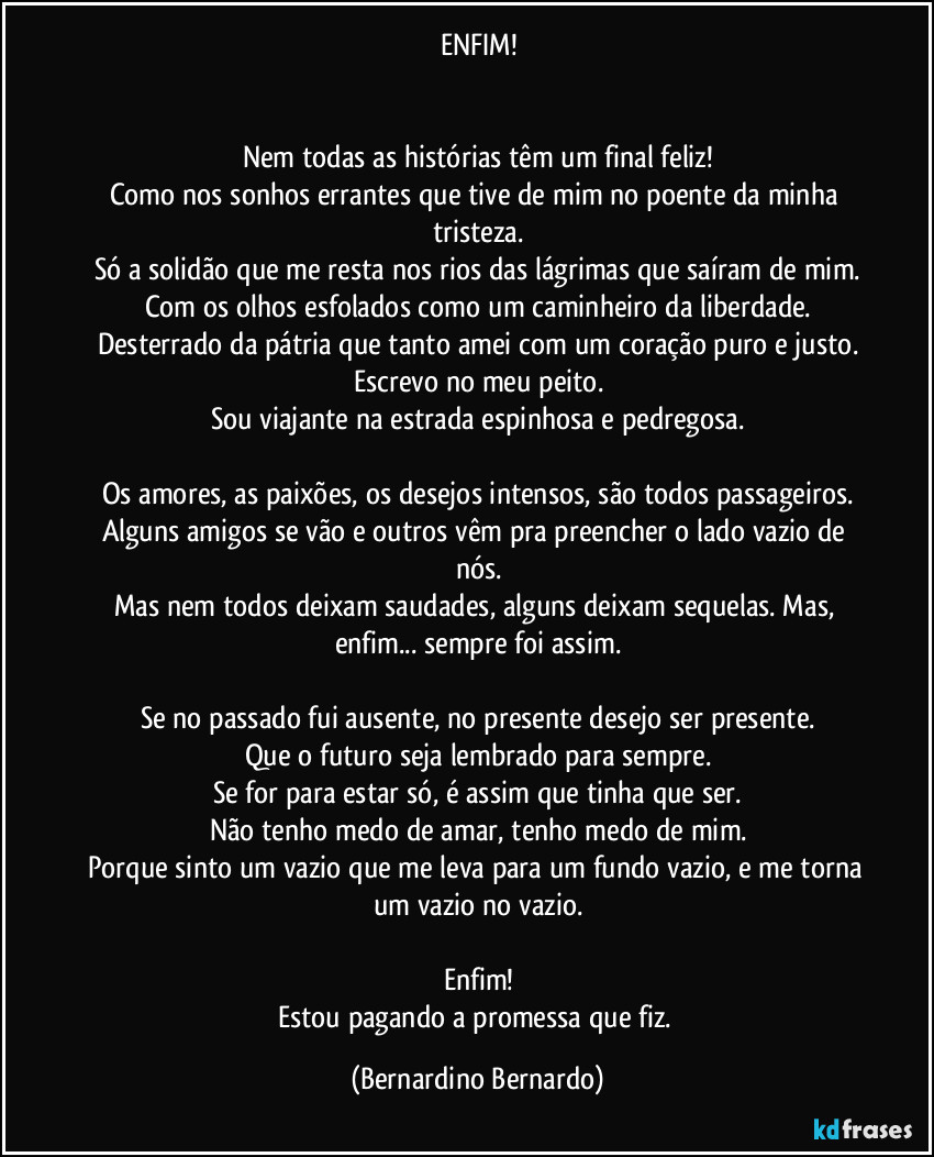 ENFIM!


Nem todas as histórias têm um final feliz!
Como nos sonhos errantes que tive de mim no poente da minha tristeza.
Só a solidão que me resta nos rios das lágrimas que saíram de mim.
Com os olhos esfolados como um caminheiro da liberdade.
Desterrado da pátria que tanto amei com um coração puro e justo.
Escrevo no meu peito.
Sou viajante na estrada espinhosa e pedregosa.

Os amores, as paixões, os desejos intensos, são todos passageiros.
Alguns amigos se vão e outros vêm pra preencher o lado vazio de nós.
Mas nem todos deixam saudades, alguns deixam sequelas. Mas, enfim... sempre foi assim.

Se no passado fui ausente, no presente desejo ser presente.
Que o futuro seja lembrado para sempre.
Se for para estar só, é assim que tinha que ser.
Não tenho medo de amar, tenho medo de mim.
Porque sinto um vazio que me leva para um fundo vazio, e me torna um vazio no vazio.

Enfim!
Estou pagando a promessa que fiz. (Bernardino Bernardo)