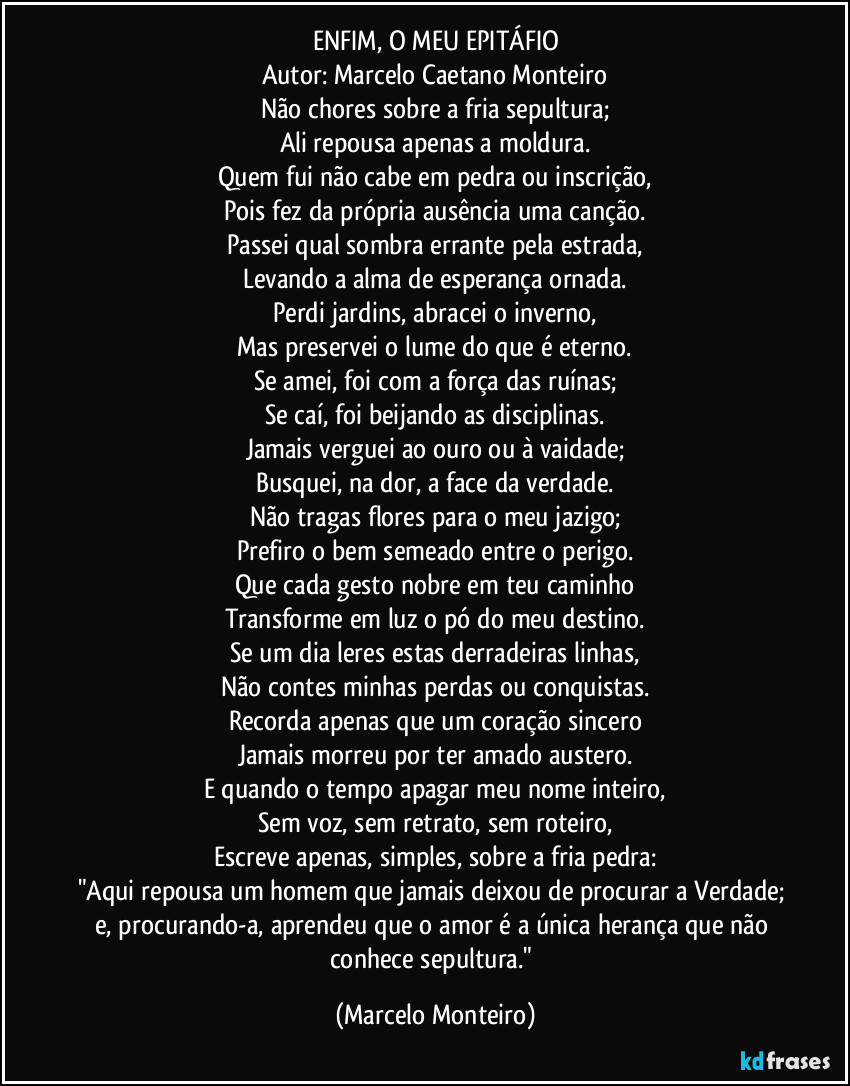 ENFIM, O MEU EPITÁFIO
Autor: Marcelo Caetano Monteiro
Não chores sobre a fria sepultura;
Ali repousa apenas a moldura.
Quem fui não cabe em pedra ou inscrição,
Pois fez da própria ausência uma canção.
Passei qual sombra errante pela estrada,
Levando a alma de esperança ornada.
Perdi jardins, abracei o inverno,
Mas preservei o lume do que é eterno.
Se amei, foi com a força das ruínas;
Se caí, foi beijando as disciplinas.
Jamais verguei ao ouro ou à vaidade;
Busquei, na dor, a face da verdade.
Não tragas flores para o meu jazigo;
Prefiro o bem semeado entre o perigo.
Que cada gesto nobre em teu caminho
Transforme em luz o pó do meu destino.
Se um dia leres estas derradeiras linhas,
Não contes minhas perdas ou conquistas.
Recorda apenas que um coração sincero
Jamais morreu por ter amado austero.
E quando o tempo apagar meu nome inteiro,
Sem voz, sem retrato, sem roteiro,
Escreve apenas, simples, sobre a fria pedra:
"Aqui repousa um homem que jamais deixou de procurar a Verdade; e, procurando-a, aprendeu que o amor é a única herança que não conhece sepultura." (Marcelo Monteiro)