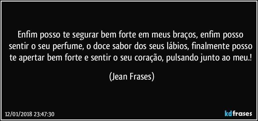 Enfim posso te segurar bem forte em meus braços, enfim posso sentir o seu perfume, o doce sabor dos seus lábios, finalmente posso te apertar bem forte e sentir o seu coração, pulsando junto ao meu.! (Jean Frases)