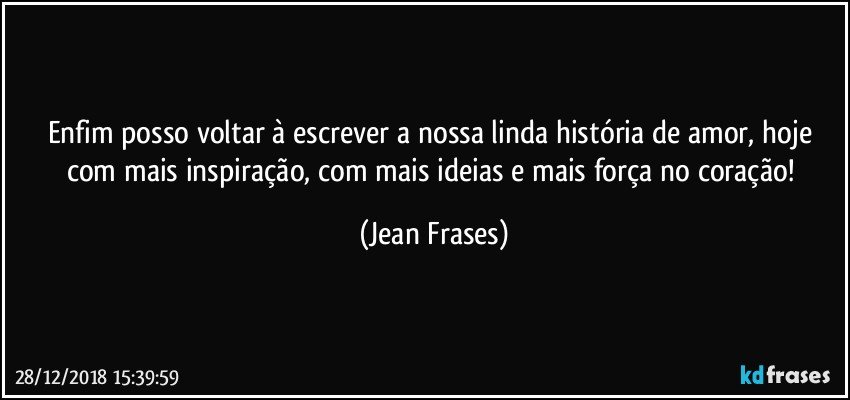 Enfim posso voltar à escrever a nossa linda história de amor, hoje com mais inspiração, com mais ideias e mais força no coração! (Jean Frases)