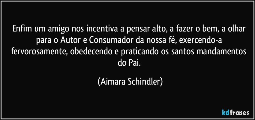 Enfim um amigo nos incentiva a pensar alto, a fazer o bem, a olhar para o Autor e Consumador da nossa fé, exercendo-a fervorosamente, obedecendo e praticando os santos mandamentos do Pai. (Aimara Schindler)