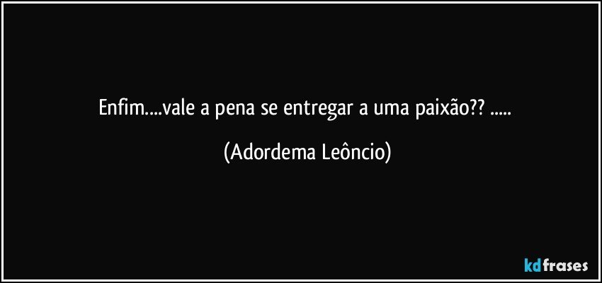 Enfim...vale a pena se entregar a uma paixão?? ... (Adordema Leôncio)