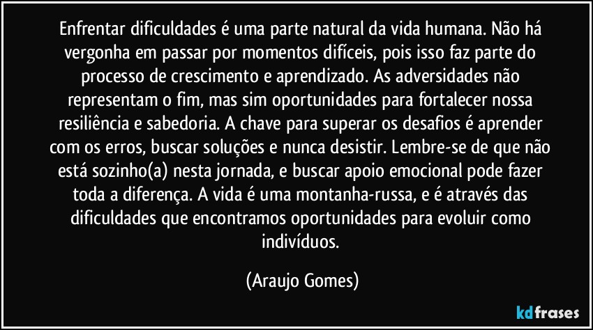 Enfrentar dificuldades é uma parte natural da vida humana. Não há vergonha em passar por momentos difíceis, pois isso faz parte do processo de crescimento e aprendizado. As adversidades não representam o fim, mas sim oportunidades para fortalecer nossa resiliência e sabedoria. A chave para superar os desafios é aprender com os erros, buscar soluções e nunca desistir. Lembre-se de que não está sozinho(a) nesta jornada, e buscar apoio emocional pode fazer toda a diferença. A vida é uma montanha-russa, e é através das dificuldades que encontramos oportunidades para evoluir como indivíduos. (Araujo Gomes)