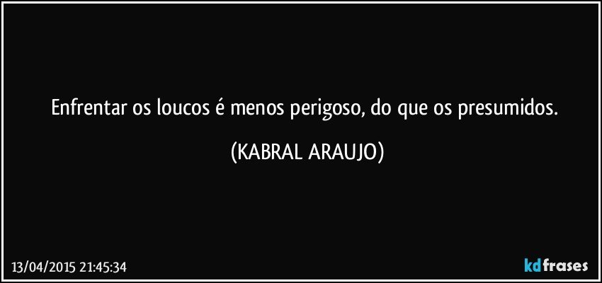 Enfrentar os loucos é menos perigoso, do que os presumidos. (KABRAL ARAUJO)