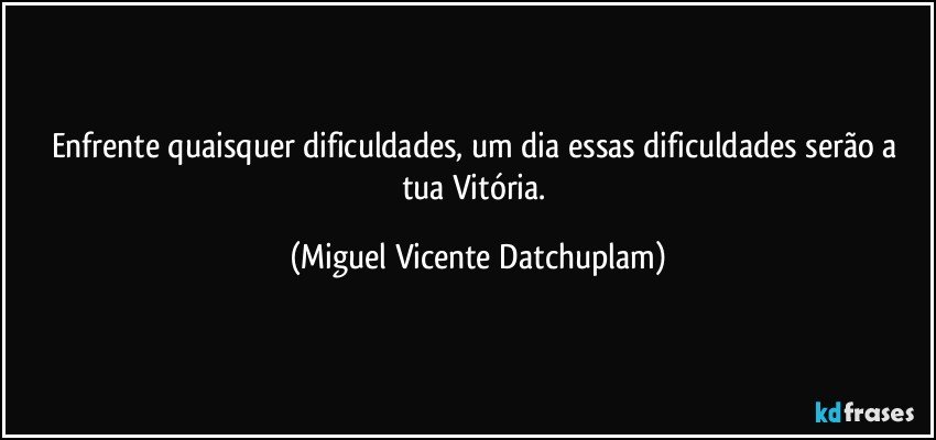 Enfrente quaisquer dificuldades,  um dia essas dificuldades serão a tua Vitória. (Miguel Vicente Datchuplam)