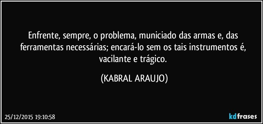 Enfrente, sempre, o problema, municiado das armas e, das ferramentas necessárias; encará-lo sem os tais instrumentos é, vacilante e trágico. (KABRAL ARAUJO)