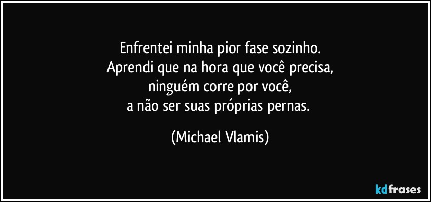 Enfrentei minha pior fase sozinho.
Aprendi que na hora que você precisa,
ninguém corre por você,
a não ser suas próprias pernas. (Michael Vlamis)