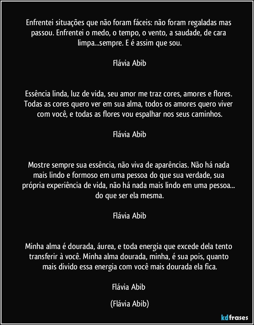 ⁠
Enfrentei situações que não foram fáceis: não foram regaladas mas passou. Enfrentei o medo, o tempo, o vento, a saudade, de cara limpa...sempre. E é assim que sou.

Flávia Abib


Essência linda, luz de vida, seu amor me traz cores, amores e flores. Todas as cores quero ver em sua alma, todos os amores quero viver com você, e todas as flores vou espalhar nos seus caminhos.

Flávia Abib


Mostre sempre sua essência, não viva de aparências. Não há nada mais lindo e formoso em uma pessoa do que sua verdade, sua própria experiência de vida, não há nada mais lindo em uma pessoa... do que ser ela mesma.

Flávia Abib


Minha alma é dourada, áurea, e toda energia que excede dela tento transferir à você. Minha alma dourada, minha, é sua pois, quanto mais divido essa energia com você mais dourada ela fica.

Flávia Abib (Flávia Abib)