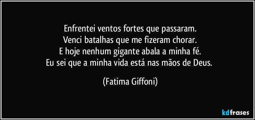 Enfrentei ventos fortes que passaram.
Venci batalhas que me fizeram chorar.
E hoje nenhum gigante abala a minha fé.
Eu sei que a minha vida está nas mãos de Deus. (Fatima Giffoni)