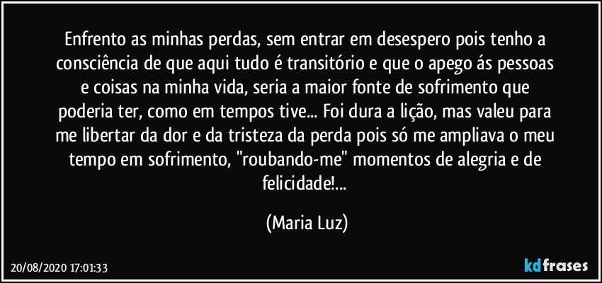 Enfrento as minhas perdas, sem entrar em desespero pois tenho a consciência de que aqui tudo é transitório e que o apego ás pessoas e coisas na minha vida, seria a maior fonte de sofrimento que poderia ter, como em tempos tive... Foi dura a lição, mas valeu para me libertar da dor e da tristeza da perda pois só me ampliava o meu tempo em sofrimento, "roubando-me" momentos de alegria e de felicidade!... (Maria Luz)