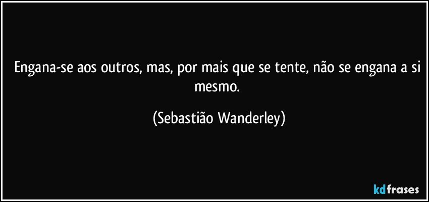 Engana-se aos outros, mas, por mais que se tente, não se engana a si mesmo. (Sebastião Wanderley)