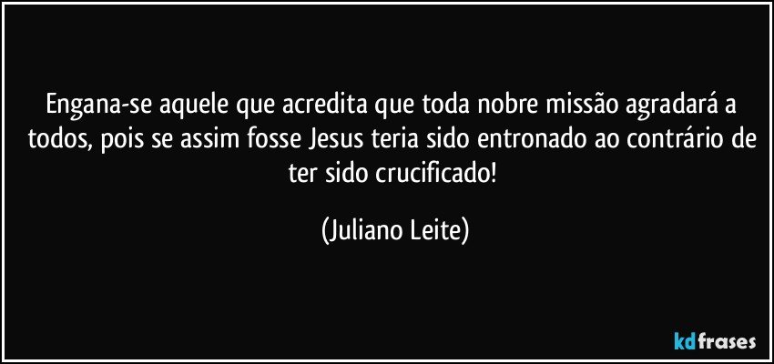 Engana-se aquele que acredita que toda nobre missão agradará a todos, pois se assim fosse Jesus teria sido entronado ao contrário de ter sido crucificado! (Juliano Leite)