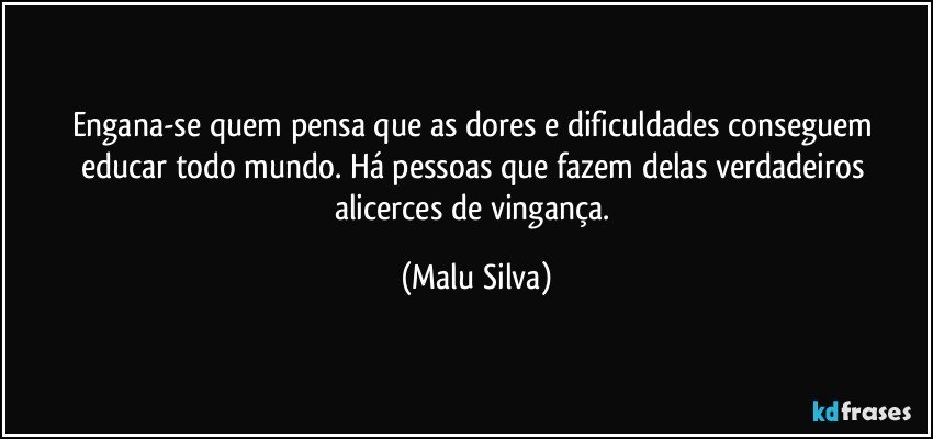 Engana-se quem pensa que as dores e dificuldades conseguem educar todo mundo. Há pessoas que fazem delas verdadeiros alicerces de vingança. (Malu Silva)