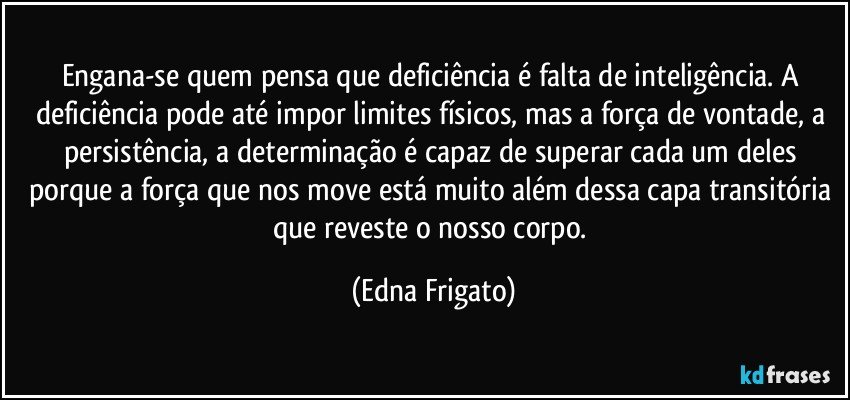 Engana-se quem pensa que deficiência é falta de inteligência. A deficiência pode até impor limites físicos, mas a força de vontade, a persistência, a determinação é capaz de superar cada um deles porque a força que nos move está muito além dessa capa transitória que reveste o nosso corpo. (Edna Frigato)