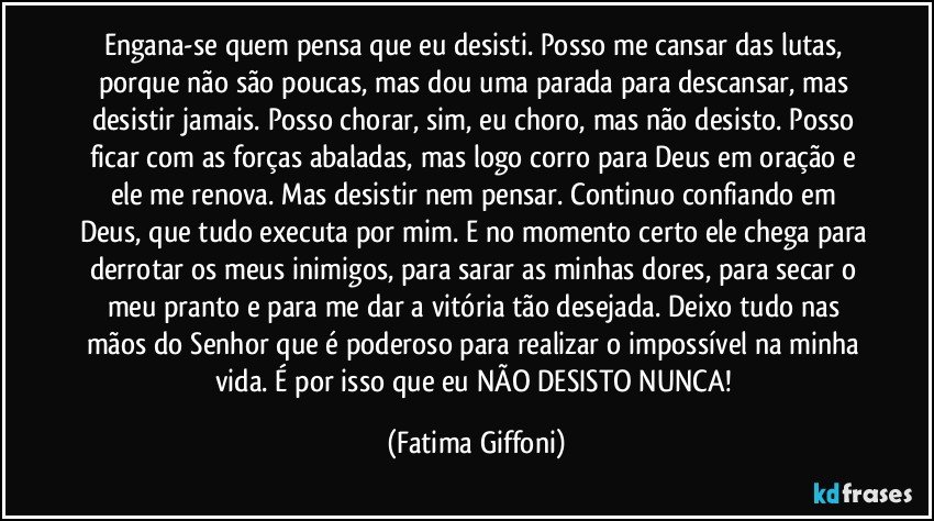 Engana-se quem pensa que eu desisti. Posso me cansar das lutas, porque não são poucas, mas dou uma parada para descansar, mas desistir jamais. Posso chorar, sim, eu choro, mas não desisto. Posso ficar com as forças abaladas, mas logo corro para Deus em oração e ele me renova. Mas desistir nem pensar. Continuo confiando em Deus, que tudo executa por mim. E no momento certo ele chega para derrotar os meus inimigos, para sarar as minhas dores, para secar o meu pranto e para me dar a vitória tão desejada. Deixo tudo nas mãos do Senhor que é poderoso para realizar o impossível na minha vida. É por isso que eu NÃO DESISTO NUNCA! (Fatima Giffoni)