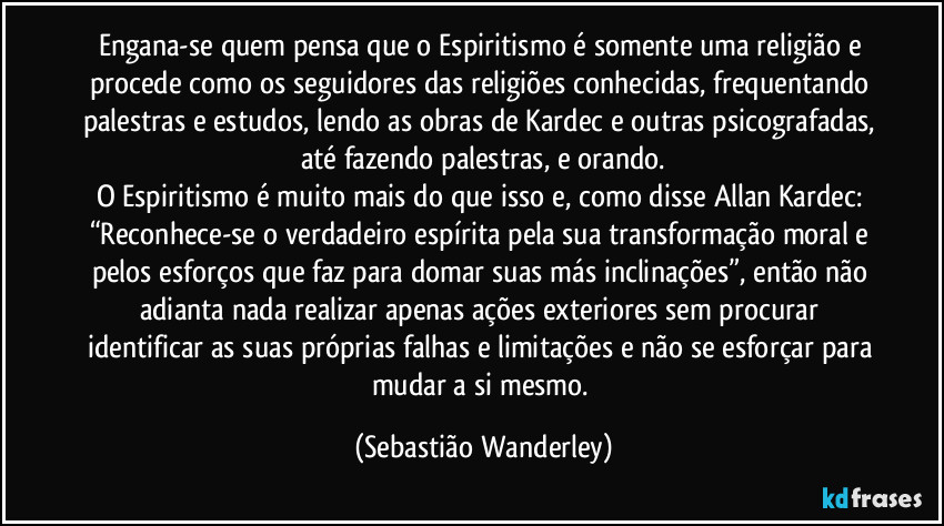 Engana-se quem pensa que o Espiritismo é somente uma religião e procede como os seguidores das religiões conhecidas, frequentando palestras e estudos, lendo as obras de Kardec e outras psicografadas, até fazendo palestras, e orando.
O Espiritismo é muito mais do que isso e, como disse Allan Kardec: “Reconhece-se o verdadeiro espírita pela sua transformação moral e pelos esforços que faz para domar suas más inclinações”, então não adianta nada realizar apenas ações exteriores sem procurar identificar as suas próprias falhas e limitações e não se esforçar para mudar a si mesmo. (Sebastião Wanderley)