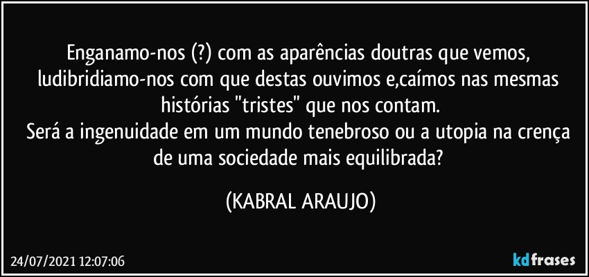 Enganamo-nos (?) com as aparências doutras que vemos, ludibridiamo-nos com que destas ouvimos e,caímos nas mesmas histórias "tristes" que nos contam.
Será a ingenuidade em um mundo tenebroso  ou a utopia na crença de uma sociedade mais equilibrada? (KABRAL ARAUJO)