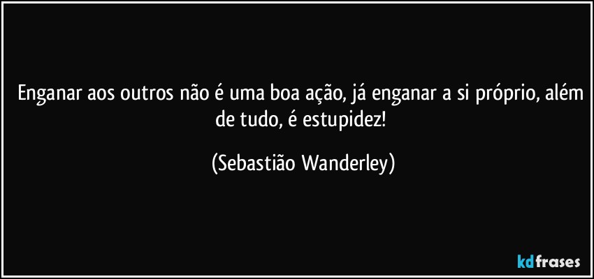 Enganar aos outros não é uma boa ação, já enganar a si próprio, além de tudo, é estupidez! (Sebastião Wanderley)