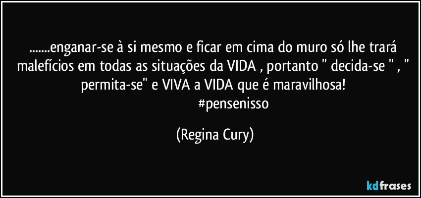 ...enganar-se à si mesmo e  ficar em cima do muro só lhe trará malefícios em todas as situações da VIDA , portanto " decida-se " ,  " permita-se" e VIVA a VIDA que é maravilhosa! 
                                          #pensenisso (Regina Cury)