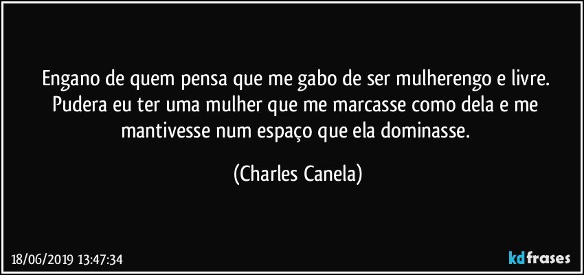 Engano de quem pensa que me gabo de ser mulherengo e livre. Pudera eu ter uma mulher que me marcasse como dela e me mantivesse num espaço que ela dominasse. (Charles Canela)