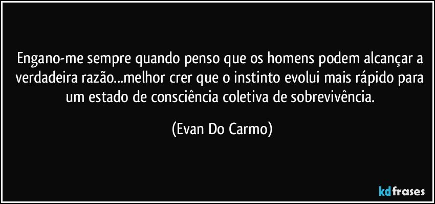 Engano-me sempre quando penso que os homens podem alcançar a verdadeira razão...melhor crer que o instinto evolui mais rápido para um estado de consciência coletiva de sobrevivência. (Evan Do Carmo)