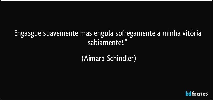 Engasgue suavemente mas engula sofregamente a minha vitória sabiamente!.” (Aimara Schindler)