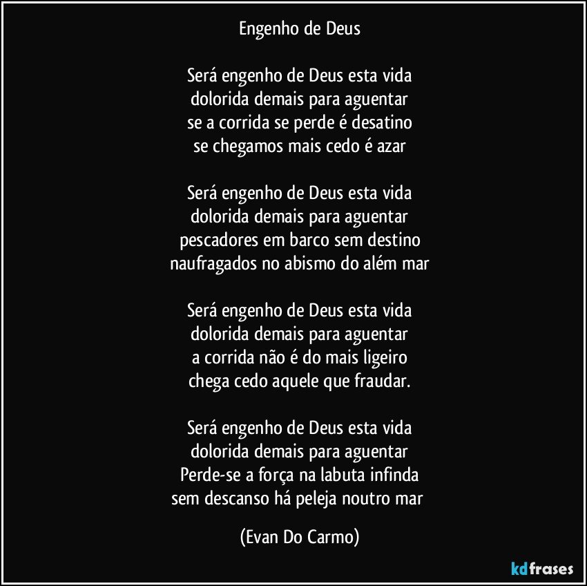 Engenho de Deus

Será engenho de Deus esta vida
dolorida demais para aguentar
se a corrida se perde é desatino
se chegamos mais cedo é azar

Será engenho de Deus esta vida
dolorida demais para aguentar
pescadores em barco sem destino
naufragados no abismo do além mar

Será engenho de Deus esta vida
dolorida demais para aguentar
a corrida não é do mais ligeiro
chega cedo aquele que fraudar.

Será engenho de Deus esta vida
dolorida demais para aguentar
Perde-se a força na labuta infinda
sem descanso há peleja noutro mar (Evan Do Carmo)