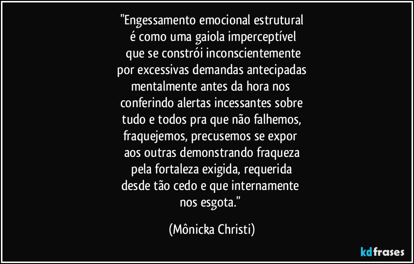"Engessamento emocional estrutural
é como uma gaiola imperceptível
que se constrói inconscientemente
por excessivas demandas antecipadas
mentalmente antes da hora nos
conferindo alertas incessantes sobre
tudo e todos pra que não falhemos,
fraquejemos, precusemos se expor
aos outras demonstrando fraqueza
pela fortaleza exigida, requerida
desde tão cedo e que internamente
nos esgota." (Mônicka Christi)