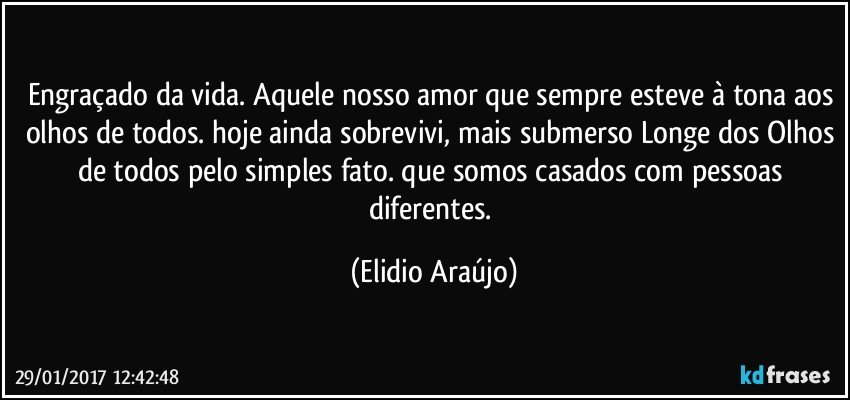 Engraçado da vida. Aquele nosso amor que sempre esteve à tona aos olhos de todos. hoje ainda sobrevivi, mais submerso Longe dos Olhos de todos pelo simples fato. que somos casados com pessoas diferentes. (Elidio Araújo)