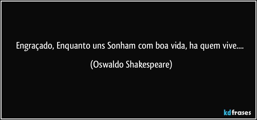 Engraçado, Enquanto uns Sonham com boa vida, ha quem vive... (Oswaldo Shakespeare)
