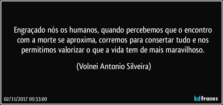 Engraçado nós os humanos, quando percebemos que o encontro com a morte se aproxima, corremos para consertar tudo e nos permitimos valorizar o que a vida tem de mais maravilhoso. (Volnei Antonio Silveira)