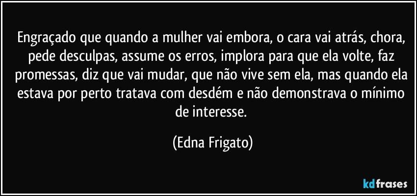 Engraçado que quando a mulher vai embora, o cara vai atrás, chora, pede desculpas, assume os erros, implora para que ela volte, faz promessas, diz que vai mudar, que não vive sem ela, mas quando ela estava por perto tratava com desdém e não demonstrava o mínimo de interesse. (Edna Frigato)