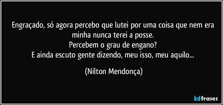 Engraçado, só agora percebo que lutei por uma coisa que nem era minha nunca terei a posse. 
Percebem o grau de engano? 
E ainda escuto gente dizendo, meu isso, meu aquilo... (Nilton Mendonça)